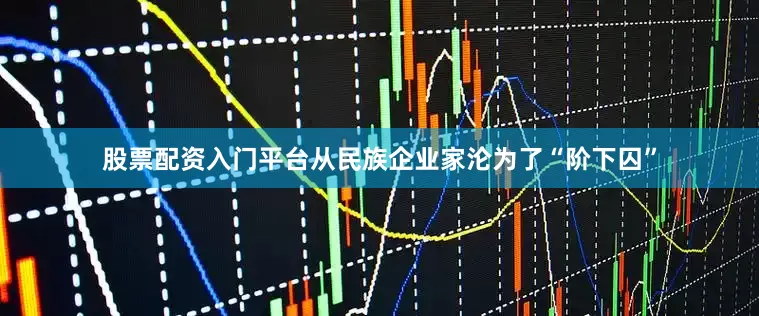 股票配资入门平台从民族企业家沦为了“阶下囚”