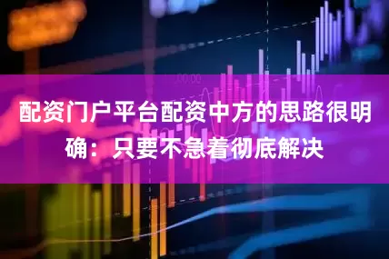 配资门户平台配资中方的思路很明确：只要不急着彻底解决