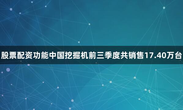 股票配资功能中国挖掘机前三季度共销售17.40万台